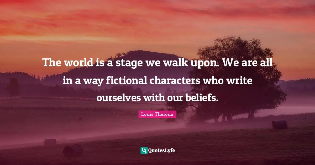 The world is a stage we walk upon. We are all in a way fictional characters who write ourselves with our beliefs.