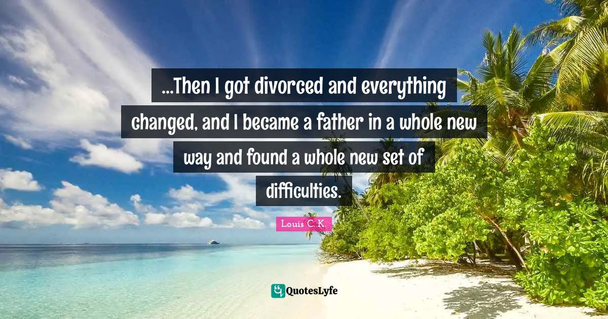 ...Then I got divorced and everything changed, and I became a father in a whole new way and found a whole new set of difficulties.
