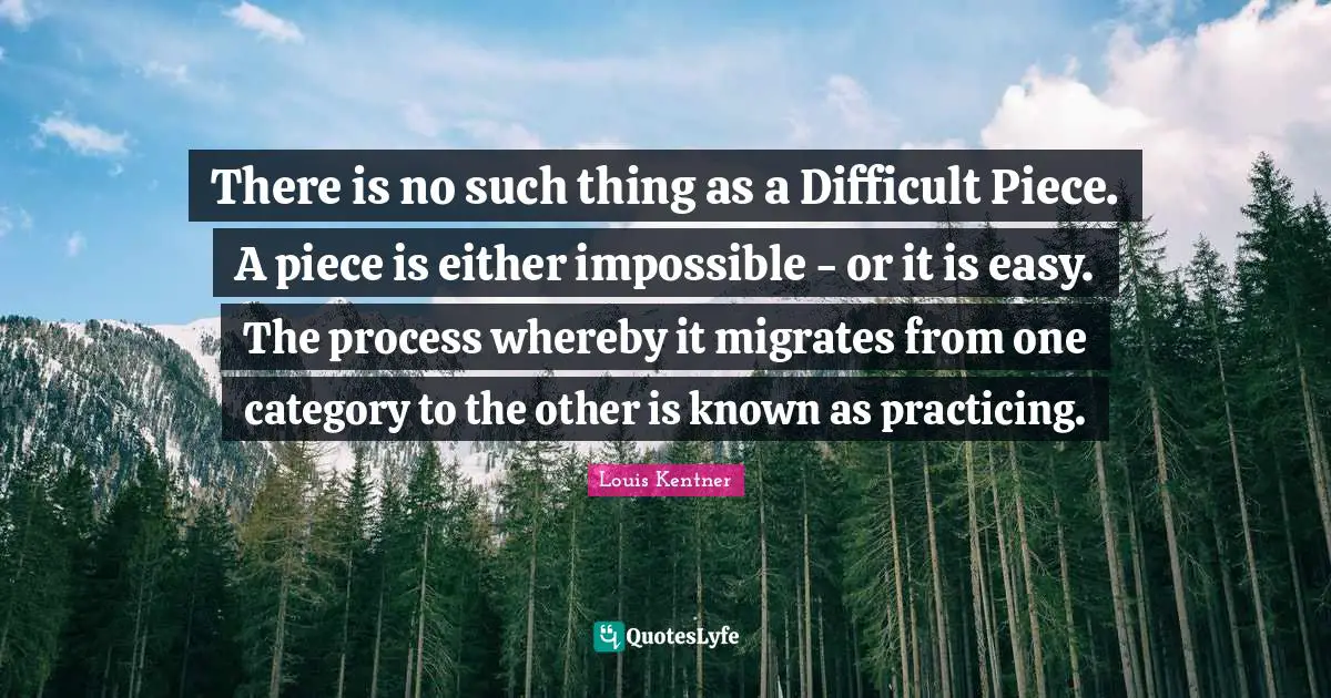 There is no such thing as a Difficult Piece. A piece is either impossible - or it is easy. The process whereby it migrates from one category to the other is known as practicing.