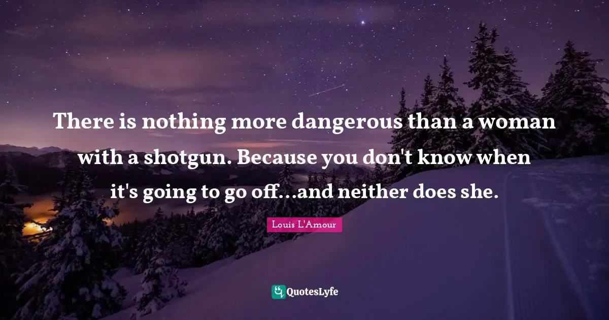 There is nothing more dangerous than a woman with a shotgun. Because you don't know when it's going to go off...and neither does she.