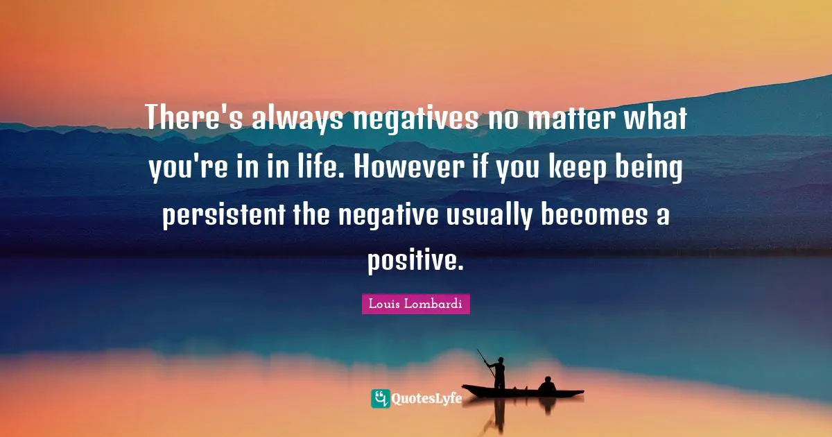 There's always negatives no matter what you're in in life. However if you keep being persistent the negative usually becomes a positive.