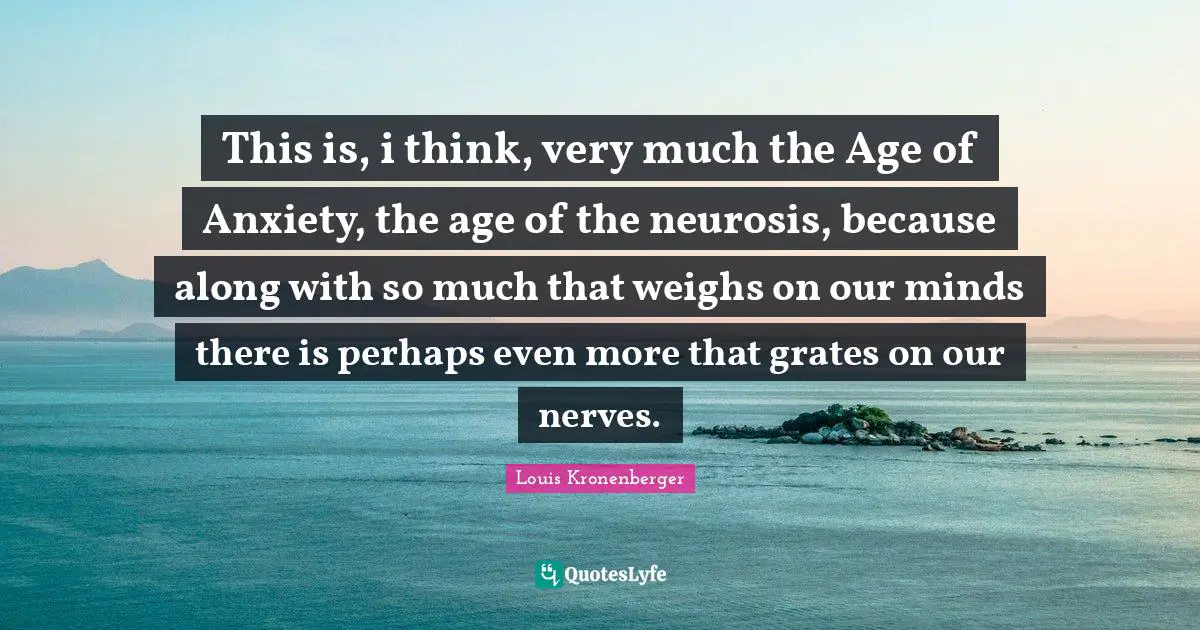 This is, i think, very much the Age of Anxiety, the age of the neurosis, because along with so much that weighs on our minds there is perhaps even more that grates on our nerves.