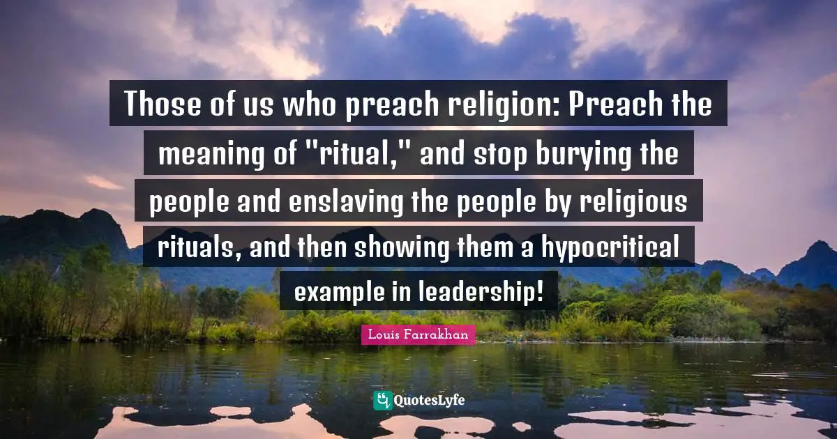 Those of us who preach religion: Preach the meaning of "ritual," and stop burying the people and enslaving the people by religious rituals, and then showing them a hypocritical example in leadership!
