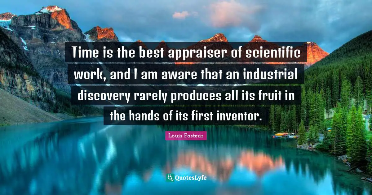 Louis Pasteur Quotes: "Time is the best appraiser of scientific work, and I am aware that an industrial discovery rarely produces all its fruit in the hands of its first inventor."