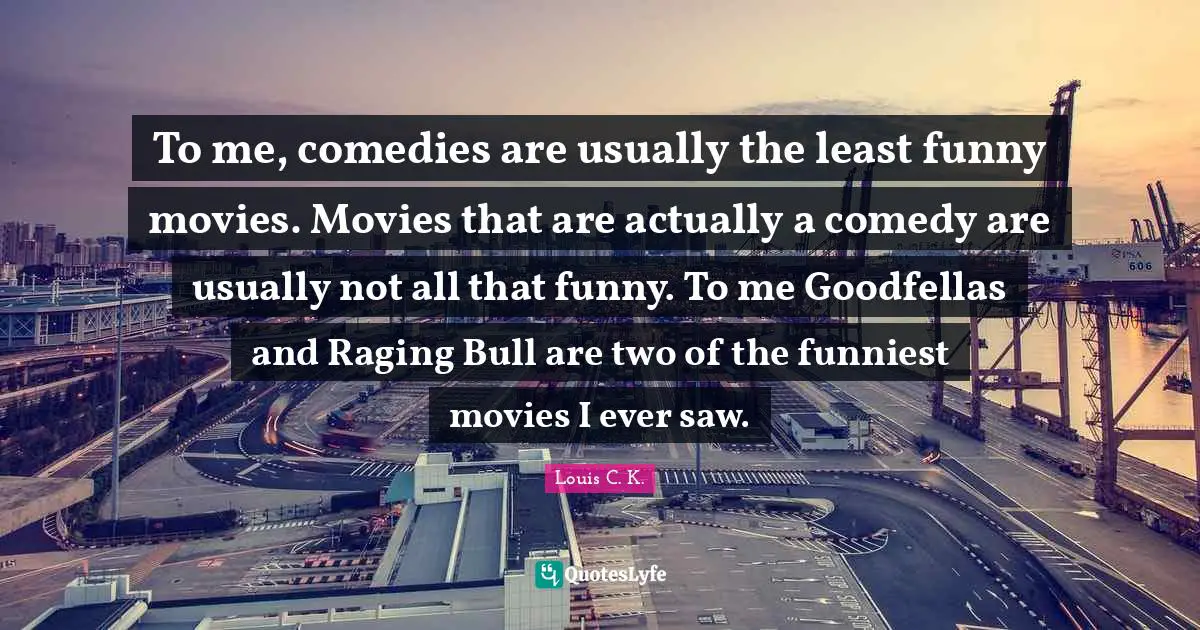 To me, comedies are usually the least funny movies. Movies that are actually a comedy are usually not all that funny. To me Goodfellas and Raging Bull are two of the funniest movies I ever saw.