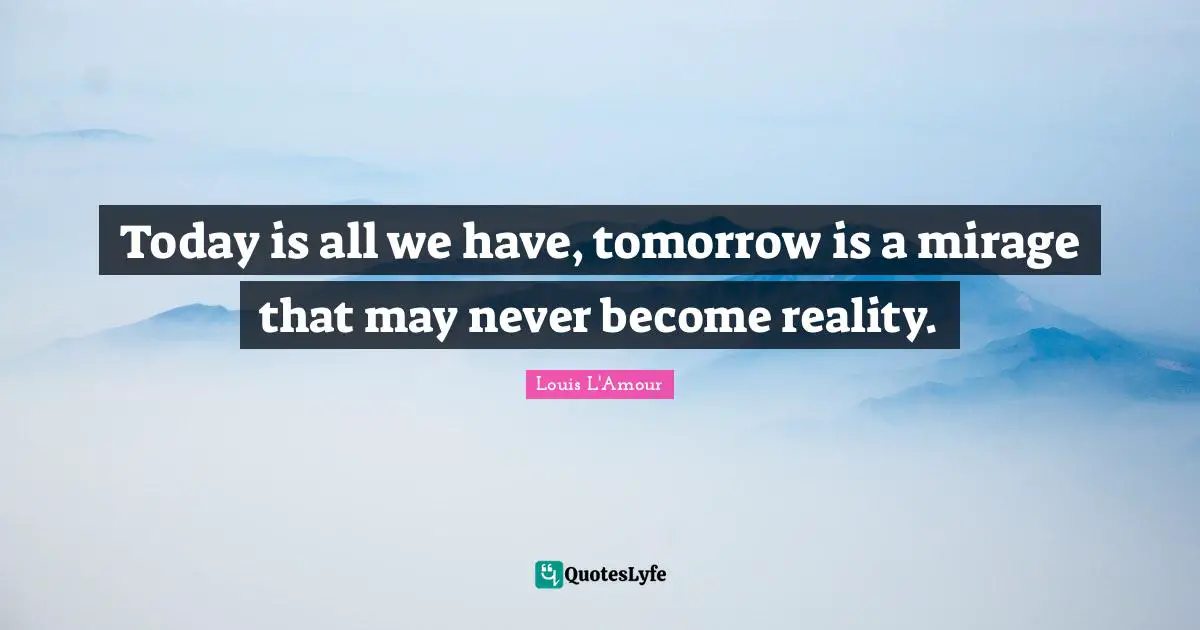 Today is all we have, tomorrow is a mirage that may never become reality.