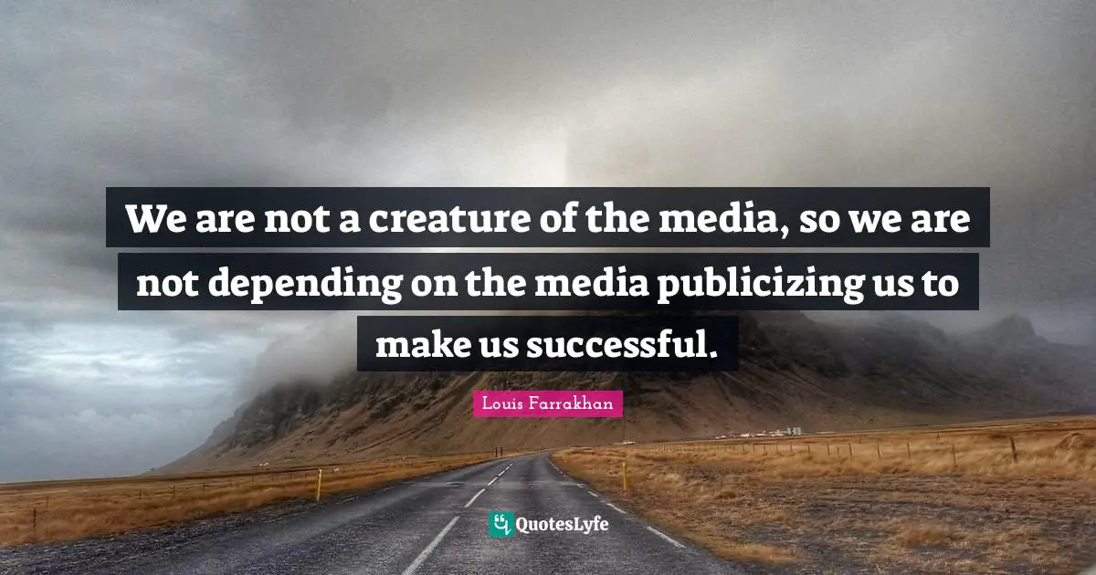 We are not a creature of the media, so we are not depending on the media publicizing us to make us successful.