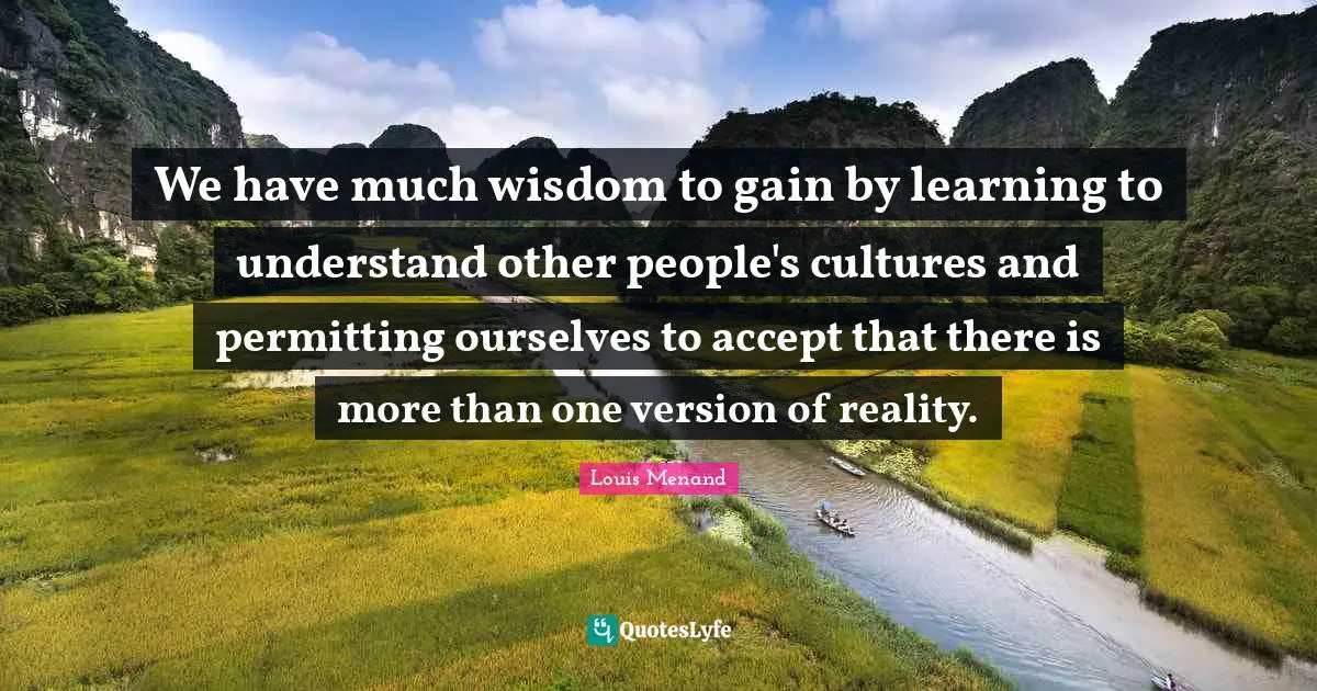 We have much wisdom to gain by learning to understand other people's cultures and permitting ourselves to accept that there is more than one version of reality.