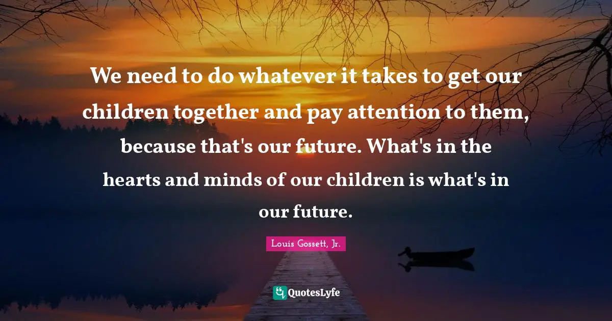 We need to do whatever it takes to get our children together and pay attention to them, because that's our future. What's in the hearts and minds of our children is what's in our future.