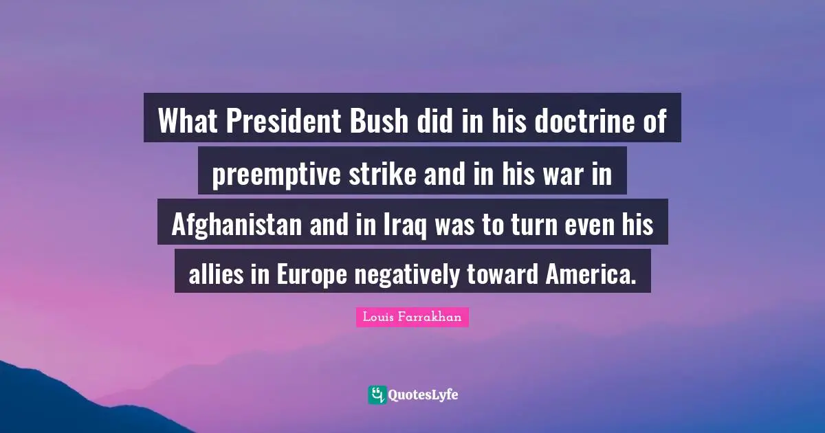 What President Bush did in his doctrine of preemptive strike and in his war in Afghanistan and in Iraq was to turn even his allies in Europe negatively toward America.