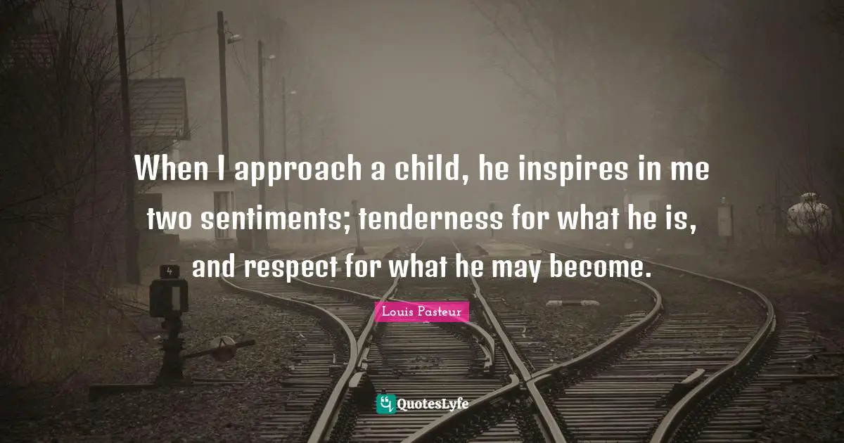 Louis Pasteur Quotes: "When I approach a child, he inspires in me two sentiments; tenderness for what he is, and respect for what he may become."