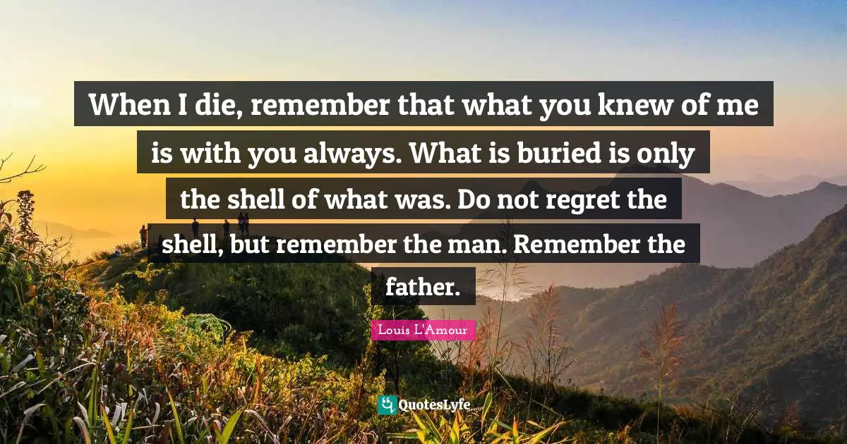 Father Quotes: "When I die, remember that what you knew of me is with you always. What is buried is only the shell of what was. Do not regret the shell, but remember the man. Remember the father."
