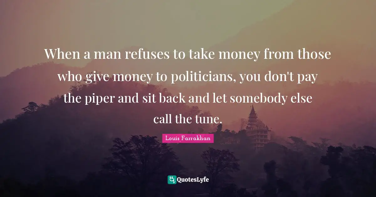 When a man refuses to take money from those who give money to politicians, you don't pay the piper and sit back and let somebody else call the tune.