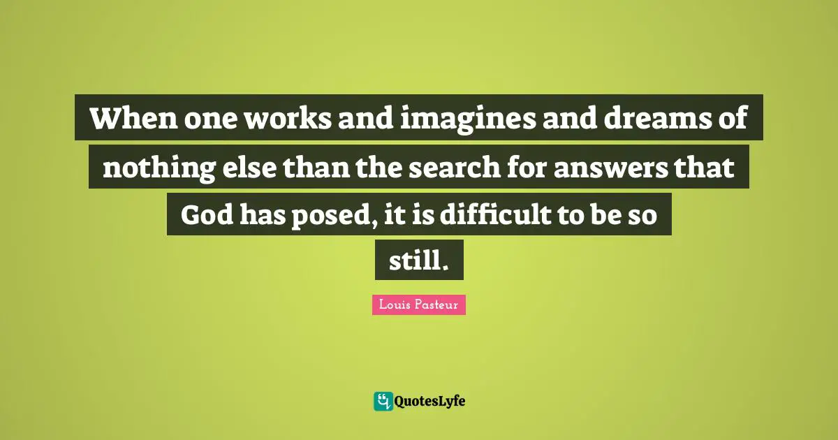 Louis Pasteur Quotes: "When one works and imagines and dreams of nothing else than the search for answers that God has posed, it is difficult to be so still."