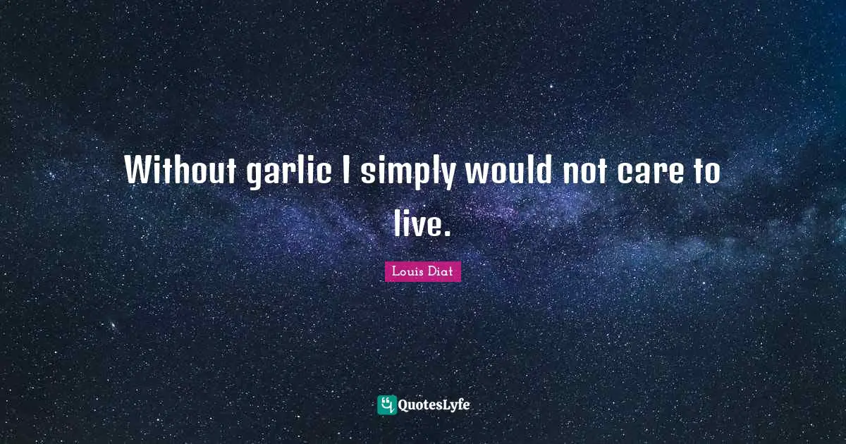 Without garlic I simply would not care to live.