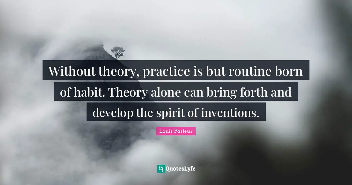 Louis Pasteur Quotes: "Without theory, practice is but routine born of habit. Theory alone can bring forth and develop the spirit of inventions."