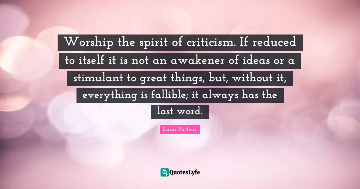 Louis Pasteur Quotes: "Worship the spirit of criticism. If reduced to itself it is not an awakener of ideas or a stimulant to great things, but, without it, everything is fallible; it always has the last word."