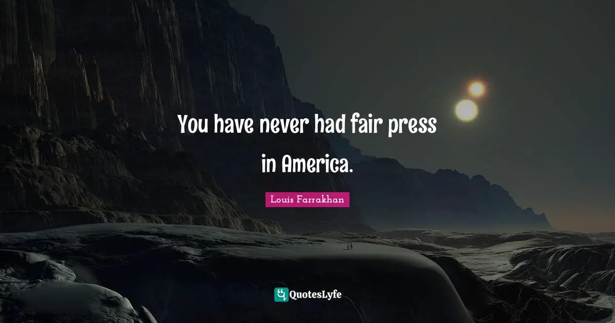You have never had fair press in America.