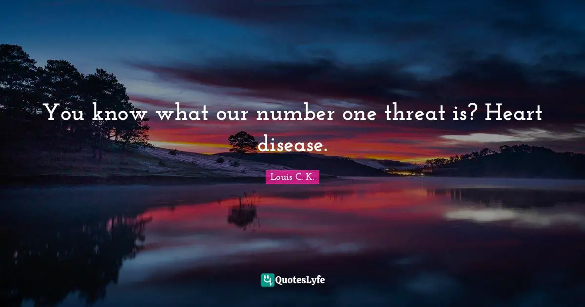 You know what our number one threat is? Heart disease.