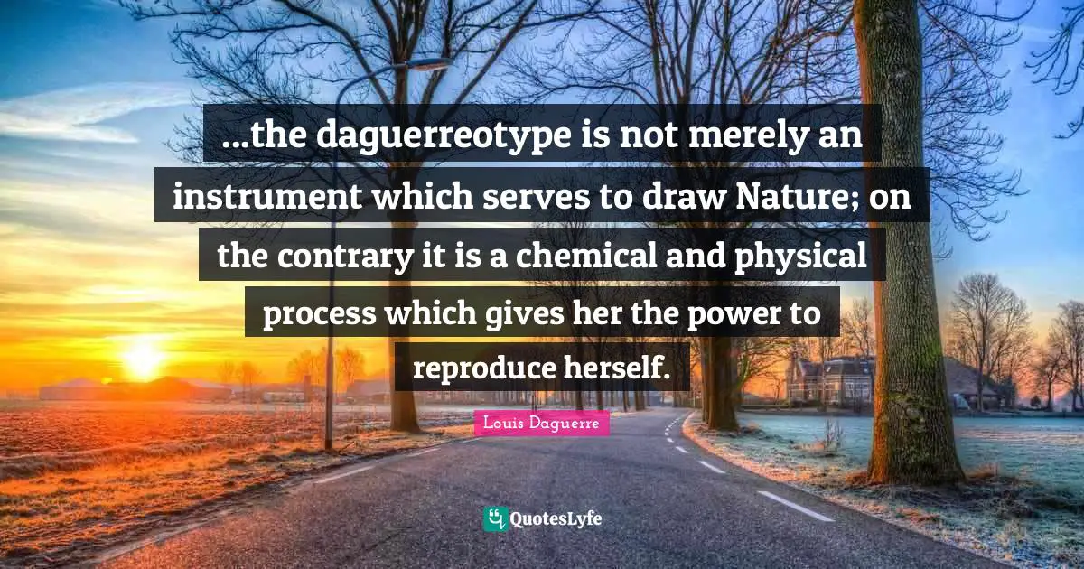 ...the daguerreotype is not merely an instrument which serves to draw Nature; on the contrary it is a chemical and physical process which gives her the power to reproduce herself.
