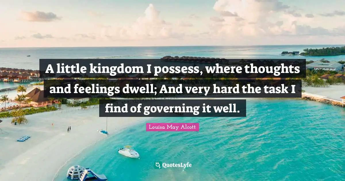 A little kingdom I possess, where thoughts and feelings dwell; And very hard the task I find of governing it well.