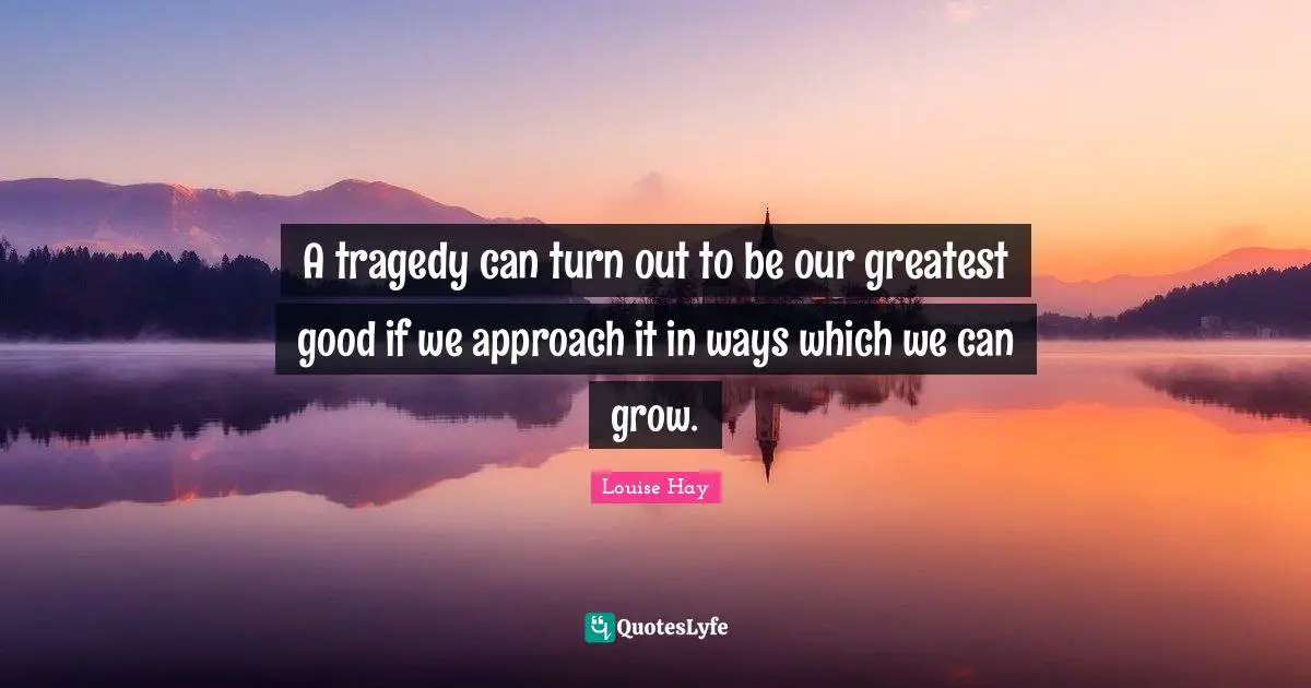 A tragedy can turn out to be our greatest good if we approach it in ways which we can grow.