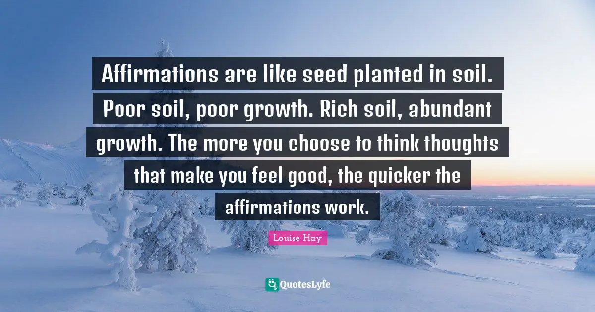 Affirmations are like seed planted in soil. Poor soil, poor growth. Rich soil, abundant growth. The more you choose to think thoughts that make you feel good, the quicker the affirmations work.
