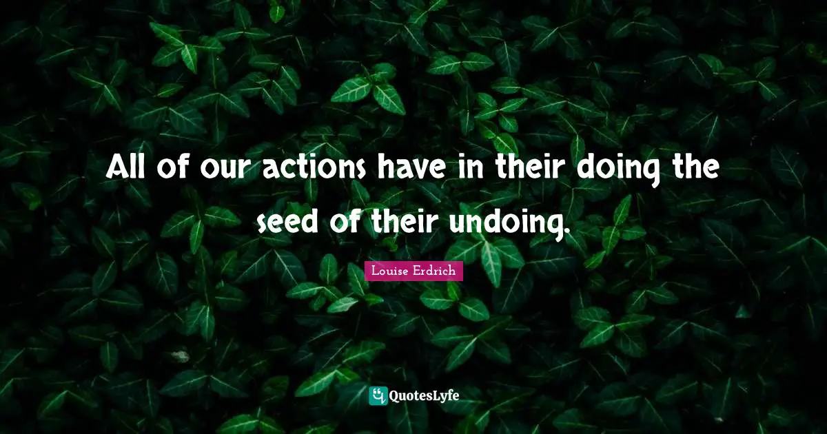 All of our actions have in their doing the seed of their undoing.