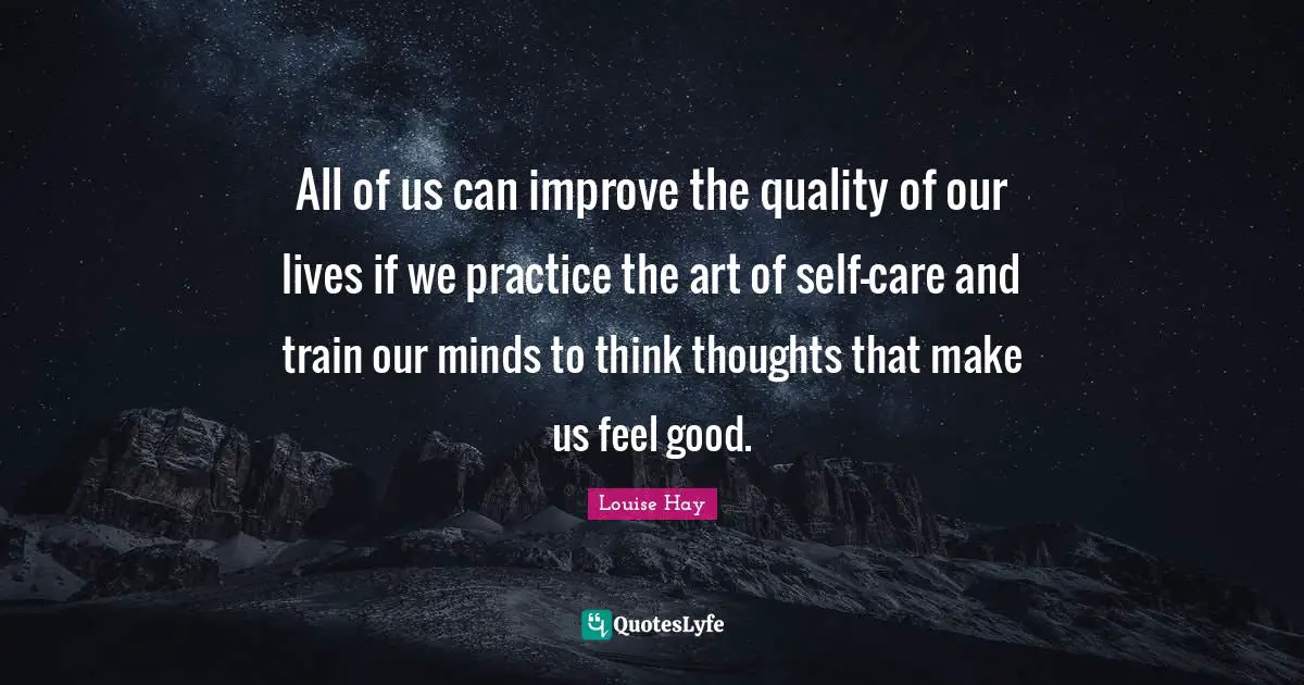 All of us can improve the quality of our lives if we practice the art of self-care and train our minds to think thoughts that make us feel good.