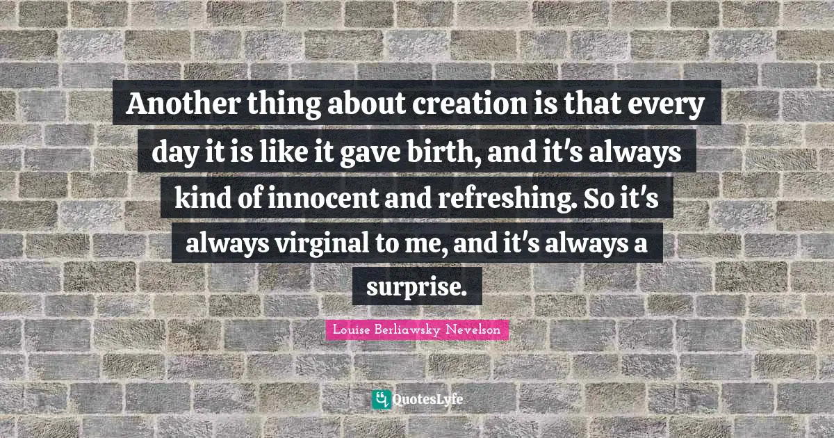 Another thing about creation is that every day it is like it gave birth, and it's always kind of innocent and refreshing. So it's always virginal to me, and it's always a surprise.