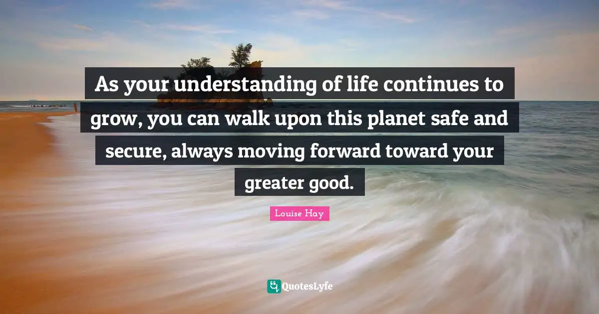As your understanding of life continues to grow, you can walk upon this planet safe and secure, always moving forward toward your greater good.