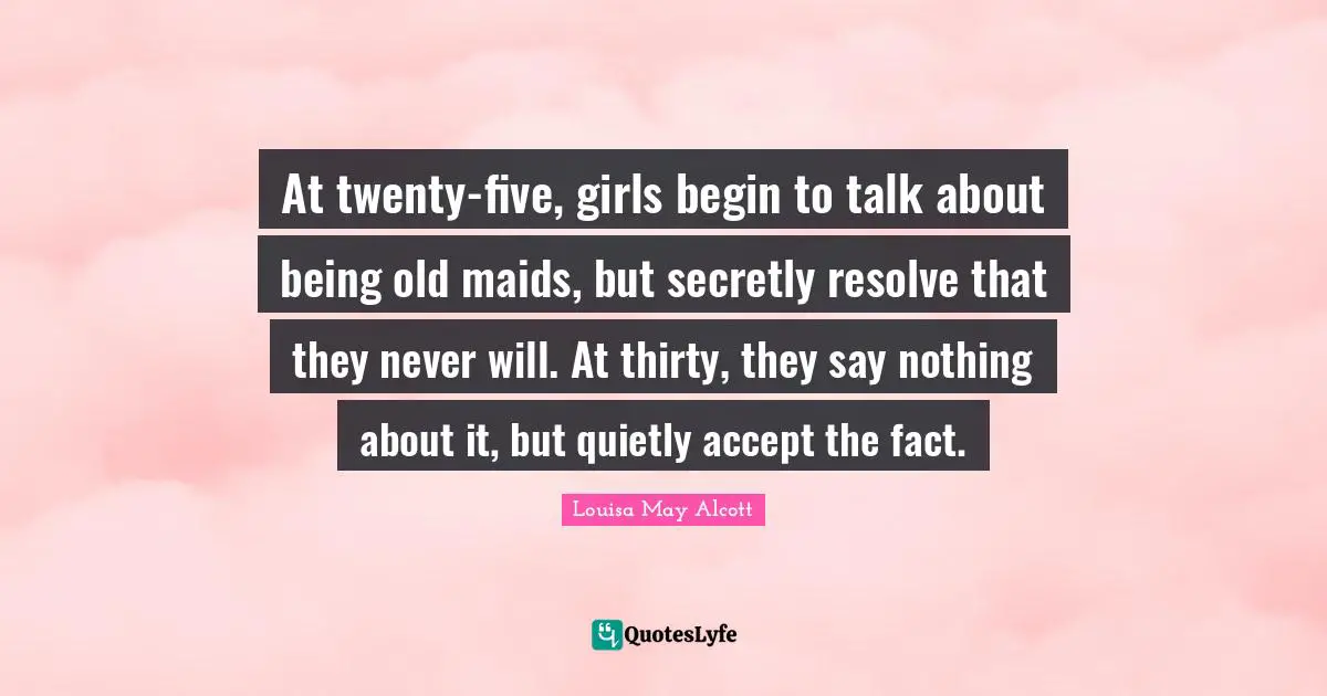 At twenty-five, girls begin to talk about being old maids, but secretly resolve that they never will. At thirty, they say nothing about it, but quietly accept the fact.