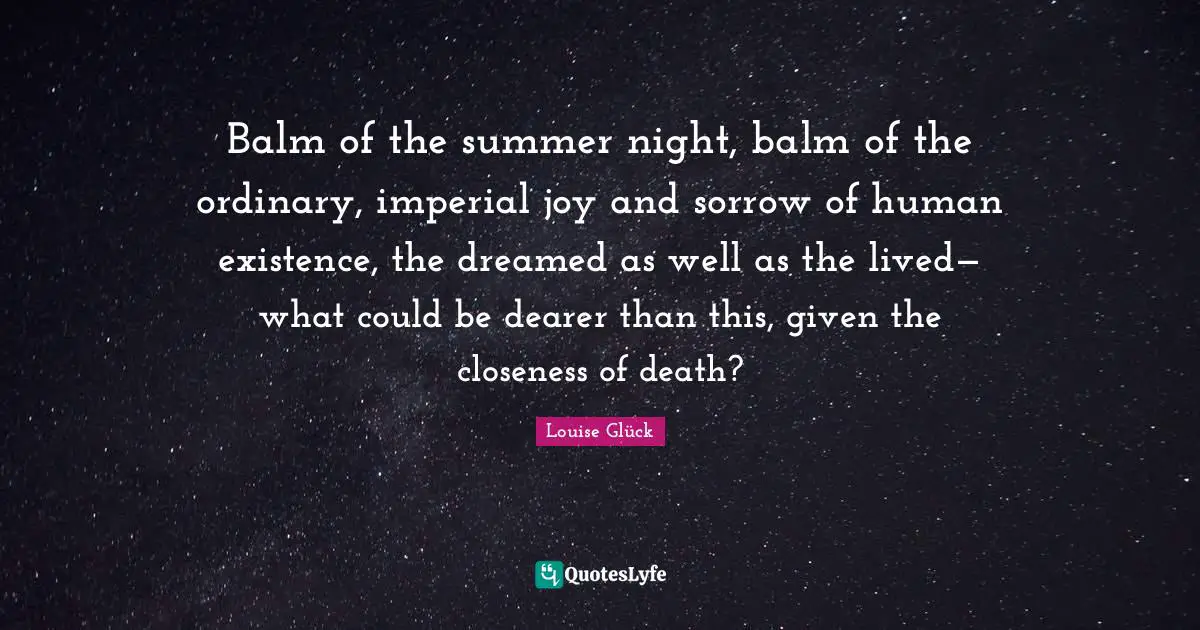 Balm of the summer night, balm of the ordinary, imperial joy and sorrow of human existence, the dreamed as well as the lived— what could be dearer than this, given the closeness of death?