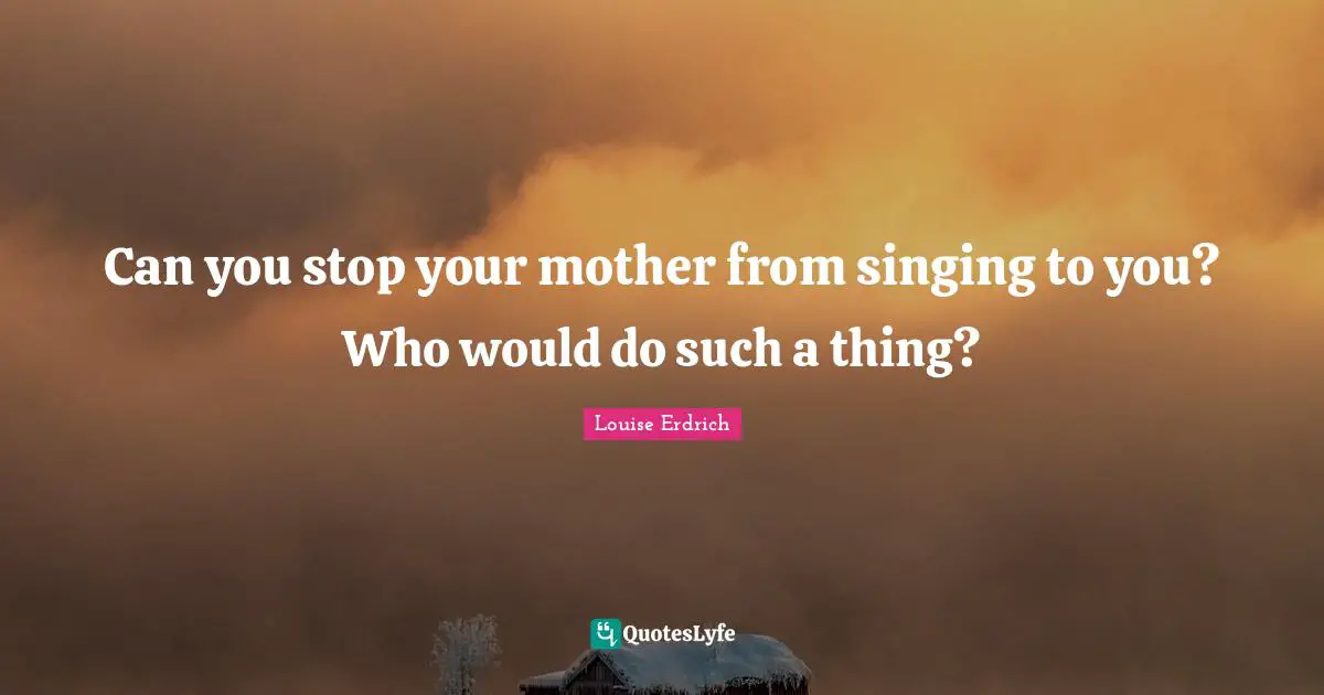 Can you stop your mother from singing to you? Who would do such a thing?