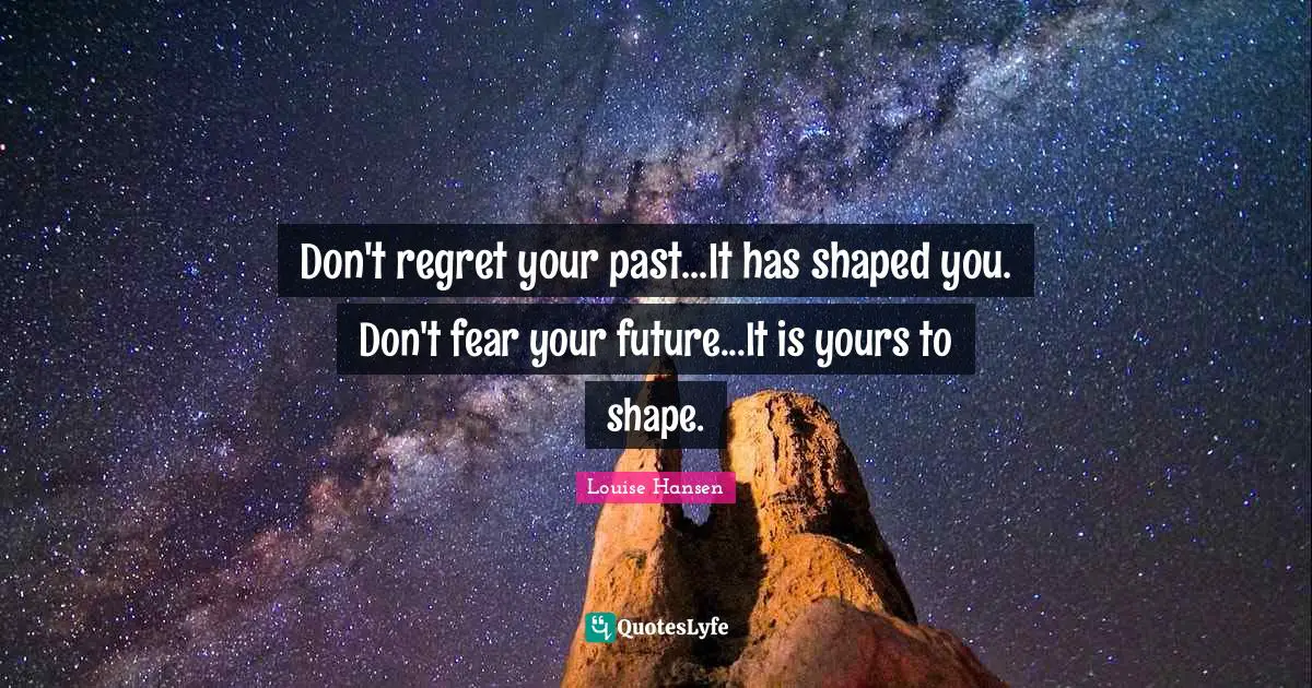 Don't regret your past...It has shaped you. Don't fear your future...It is yours to shape.