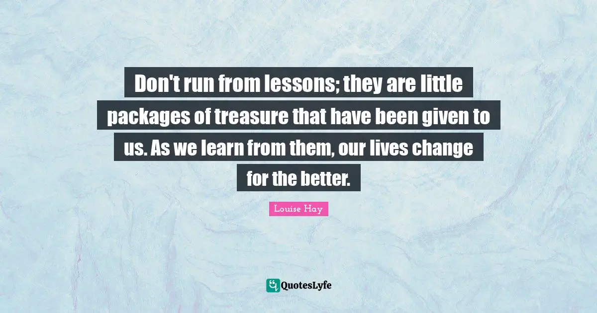 Better Life Quotes: "Don't run from lessons; they are little packages of treasure that have been given to us. As we learn from them, our lives change for the better."