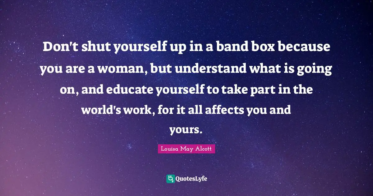 Don't shut yourself up in a band box because you are a woman, but understand what is going on, and educate yourself to take part in the world's work, for it all affects you and yours.