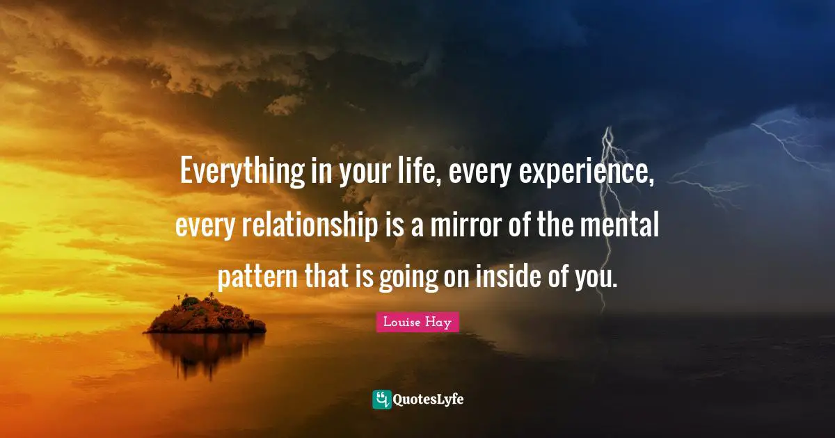 Everything in your life, every experience, every relationship is a mirror of the mental pattern that is going on inside of you.