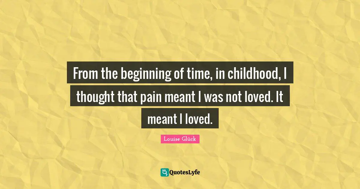 From the beginning of time, in childhood, I thought that pain meant I was not loved. It meant I loved.
