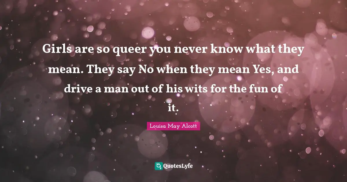 Girls are so queer you never know what they mean. They say No when they mean Yes, and drive a man out of his wits for the fun of it.