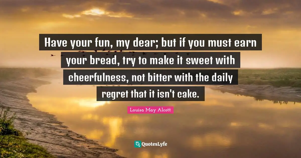 Cheerfulness Quotes: "Have your fun, my dear; but if you must earn your bread, try to make it sweet with cheerfulness, not bitter with the daily regret that it isn't cake."