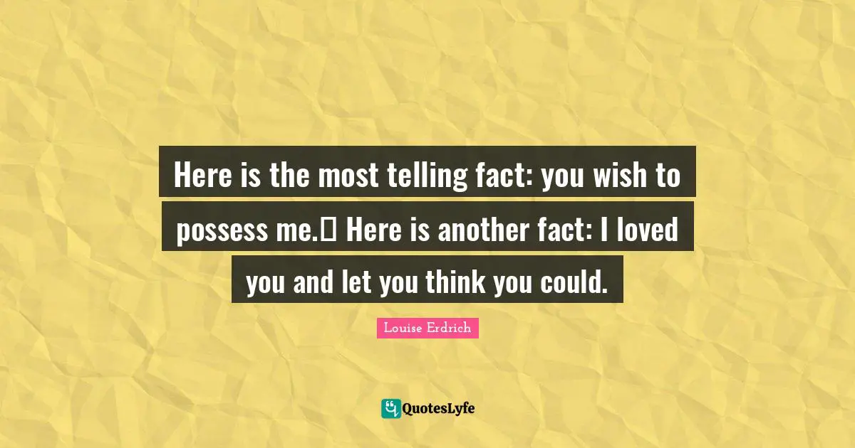 Here is the most telling fact: you wish to possess me.  Here is another fact: I loved you and let you think you could.