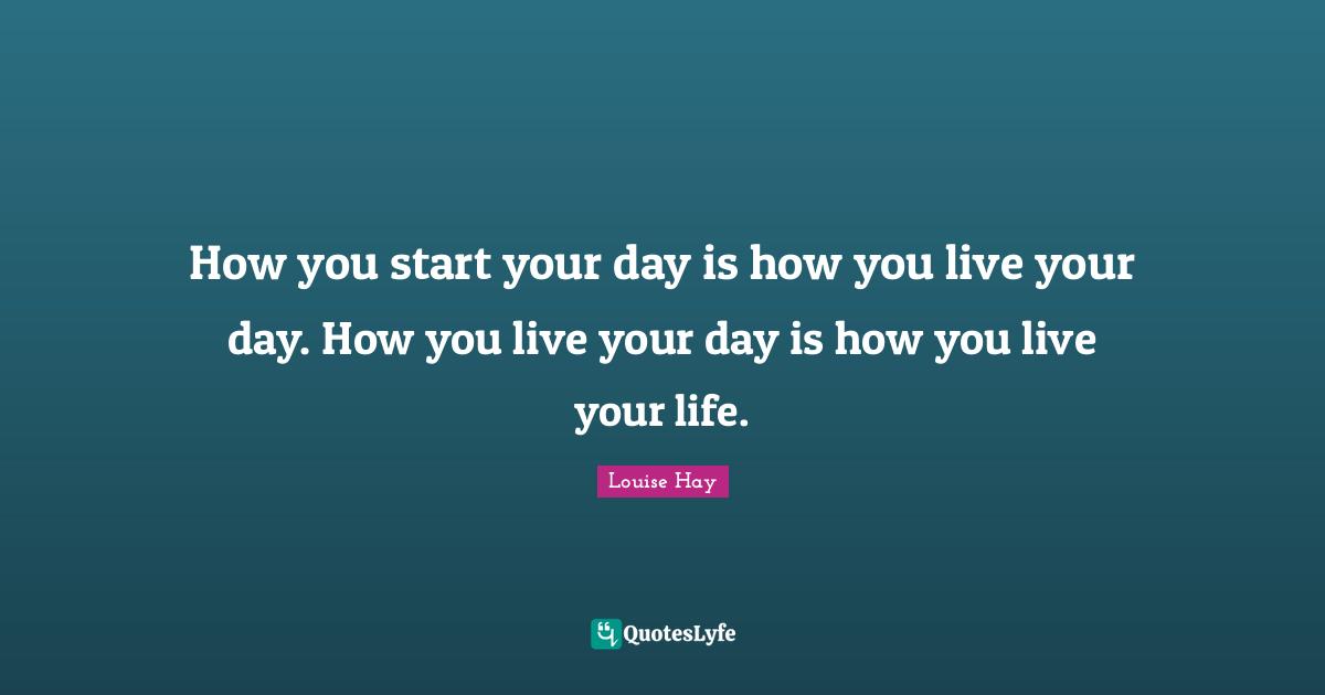 How you start your day is how you live your day. How you live your day is how you live your life.