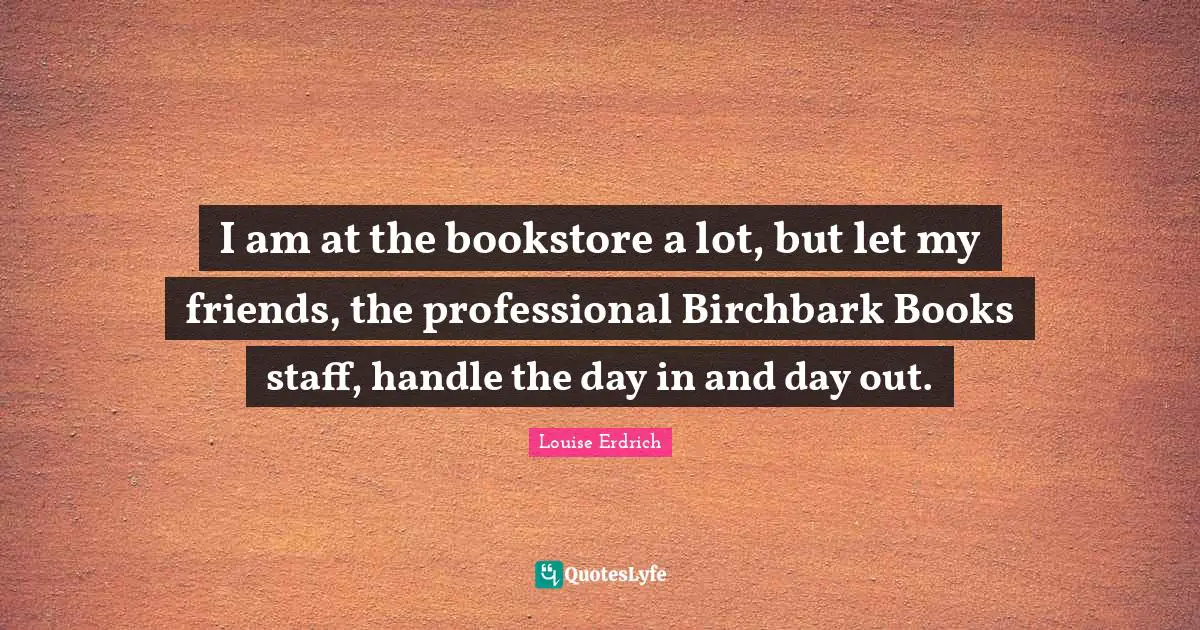 I am at the bookstore a lot, but let my friends, the professional Birchbark Books staff, handle the day in and day out.