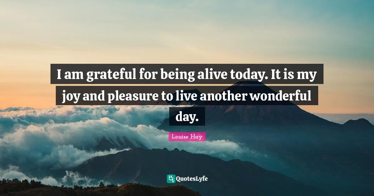 Louise Hay Quotes: I am grateful for being alive today. It is my joy and pleasure to live another wonderful day.