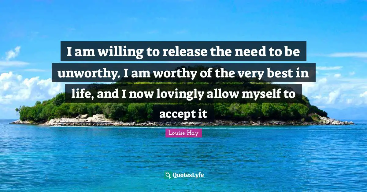 I am willing to release the need to be unworthy. I am worthy of the very best in life, and I now lovingly allow myself to accept it