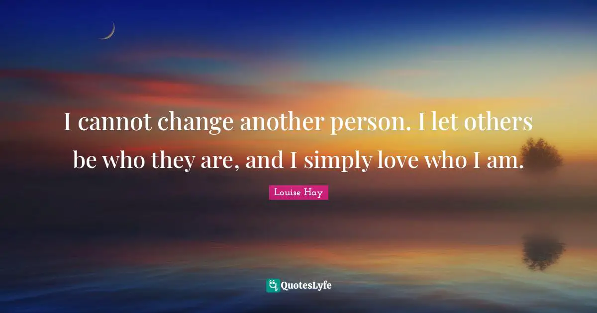 I cannot change another person. I let others be who they are, and I simply love who I am.
