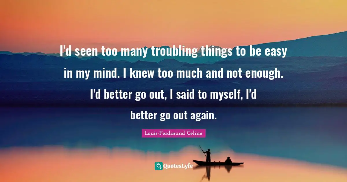 I'd seen too many troubling things to be easy in my mind. I knew too much and not enough. I'd better go out, I said to myself, I'd better go out again.