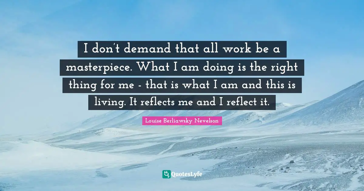 I don’t demand that all work be a masterpiece. What I am doing is the right thing for me - that is what I am and this is living. It reflects me and I reflect it.