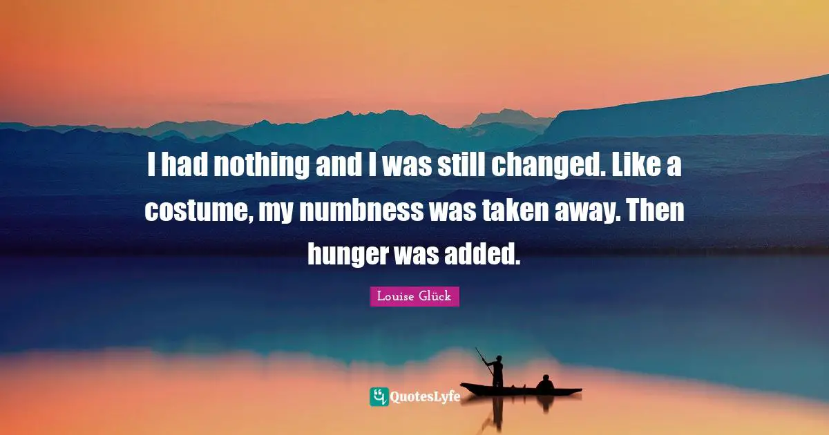 I had nothing and I was still changed. Like a costume, my numbness was taken away. Then hunger was added.